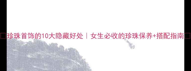 珍珠首饰的10大隐藏好处女生必收的珍珠保养搭配指南