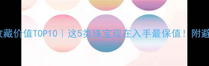 珠宝收藏价值TOP10这5类珠宝现在入手最保值附避坑指南
