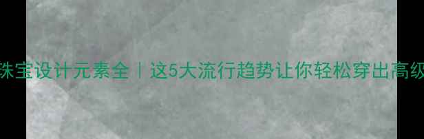 图片 💎珠宝设计元素全｜这5大流行趋势让你轻松穿出高级感
