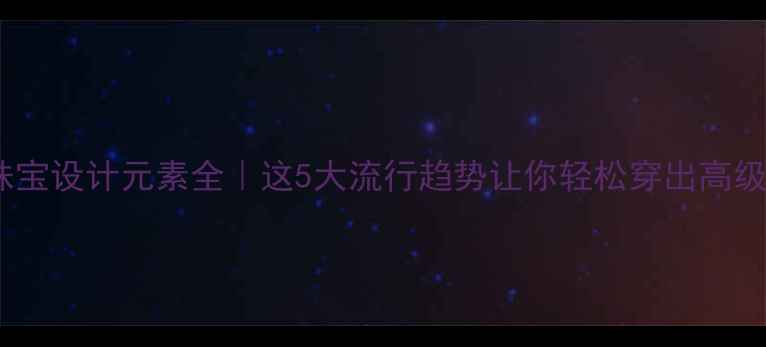 珠宝设计元素全这5大流行趋势让你轻松穿出高级感