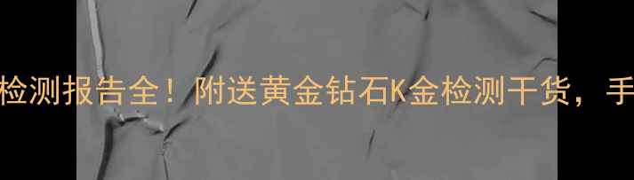 图片 💎珠宝避坑指南首饰质量检测报告全！附送黄金钻石K金检测干货，手把手教你选对检测机构！