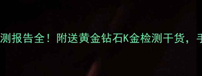 珠宝避坑指南首饰质量检测报告全附送黄金钻石K金检测干货手把手教你选对检测机构