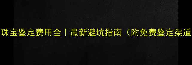 珠宝鉴定费用全最新避坑指南附免费鉴定渠道