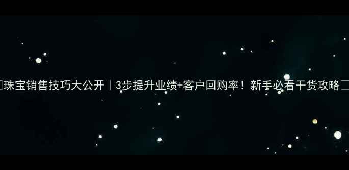 珠宝销售技巧大公开3步提升业绩客户回购率新手必看干货攻略