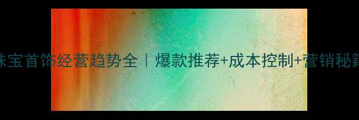图片 💎珠宝首饰经营趋势全｜爆款推荐+成本控制+营销秘籍🔥