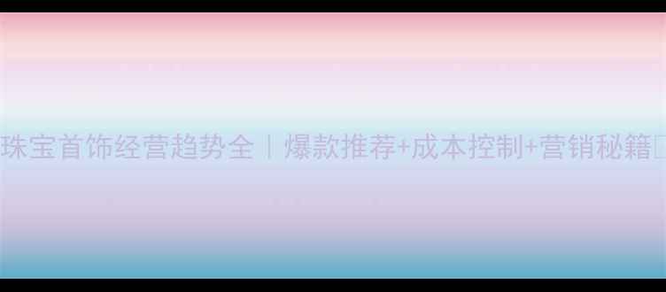 图片 💎珠宝首饰经营趋势全｜爆款推荐+成本控制+营销秘籍🔥1