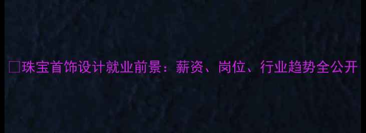 珠宝首饰设计就业前景薪资岗位行业趋势全公开