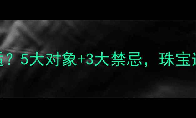 图片 💎男人送首饰给谁最合适？5大对象+3大禁忌，珠宝选购指南（附避坑技巧）