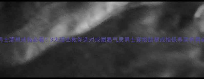 男士翡翠戒指必看3大理由教你选对戒圈显气质男士穿搭翡翠戒指保养商务男必备