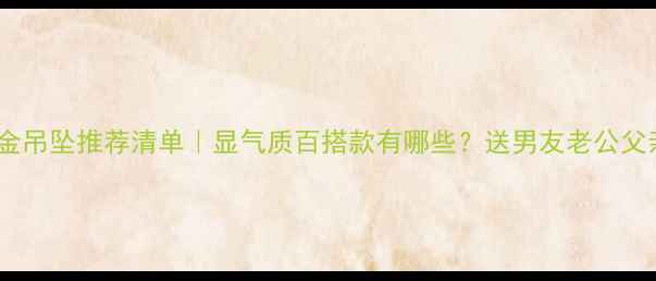 男士黄金吊坠推荐清单显气质百搭款有哪些送男友老公父亲必看