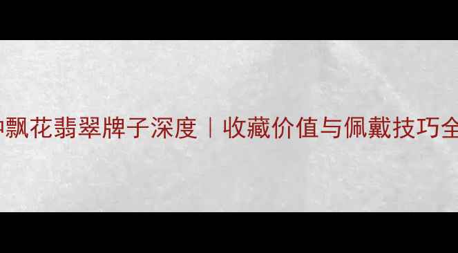 糯种飘花翡翠牌子深度收藏价值与佩戴技巧全攻略