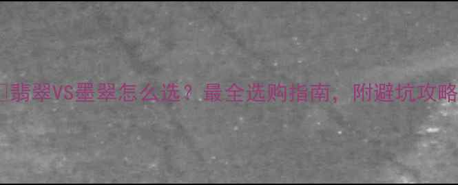 翡翠VS墨翠怎么选最全选购指南附避坑攻略