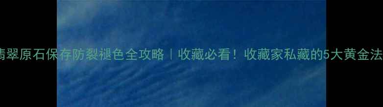 翡翠原石保存防裂褪色全攻略收藏必看收藏家私藏的5大黄金法则