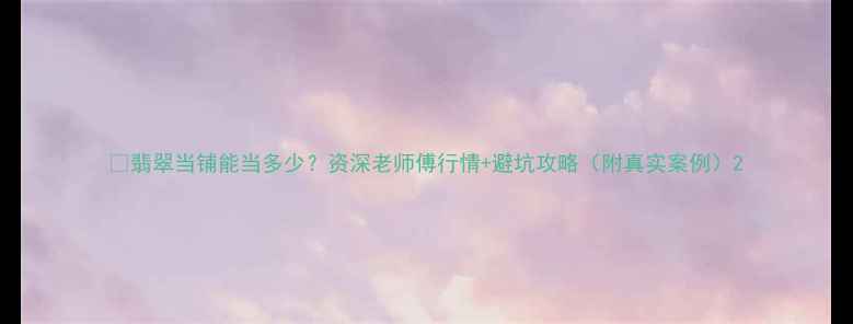 图片 💎翡翠当铺能当多少？资深老师傅行情+避坑攻略（附真实案例）2