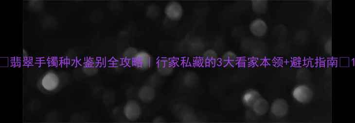 翡翠手镯种水鉴别全攻略行家私藏的3大看家本领避坑指南