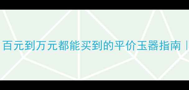 翡翠收藏新趋势百元到万元都能买到的平价玉器指南附鉴定避坑秘籍