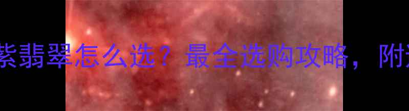 翡翠绿vs紫翡翠怎么选最全选购攻略附避坑指南