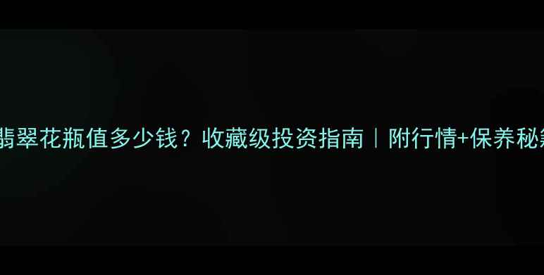 图片 💎翡翠花瓶值多少钱？收藏级投资指南｜附行情+保养秘籍1