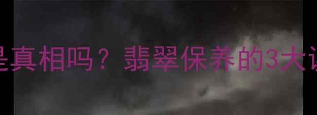 翡翠越戴越润是真相吗翡翠保养的3大误区和正确方法
