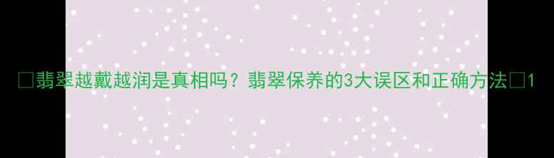 图片 💎翡翠越戴越润是真相吗？翡翠保养的3大误区和正确方法✨1