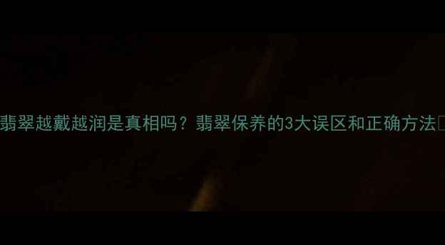 图片 💎翡翠越戴越润是真相吗？翡翠保养的3大误区和正确方法✨2