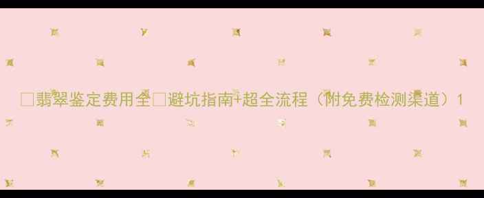 翡翠鉴定费用全避坑指南超全流程附免费检测渠道