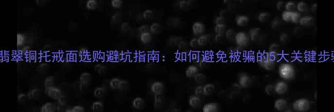 翡翠铜托戒面选购避坑指南如何避免被骗的5大关键步骤