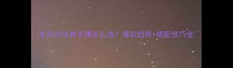 图片 💎老凤祥经典手镯怎么选？爆款趋势+搭配技巧全💎