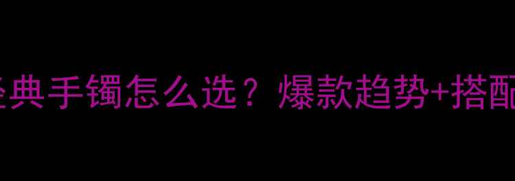 老凤祥经典手镯怎么选爆款趋势搭配技巧全