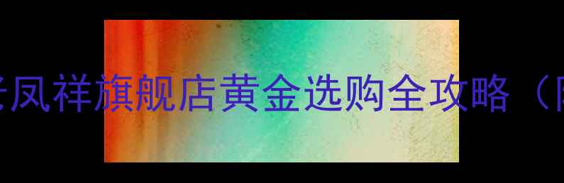图片 💎老凤祥黄金闭眼入！老凤祥旗舰店黄金选购全攻略（附避坑指南+明星同款）1