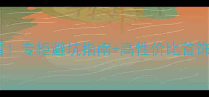 苏州买珠宝必看专柜避坑指南高性价比首饰推荐附清单