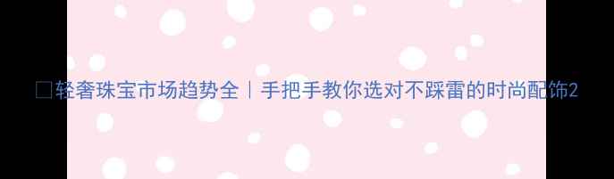 图片 💎轻奢珠宝市场趋势全｜手把手教你选对不踩雷的时尚配饰2