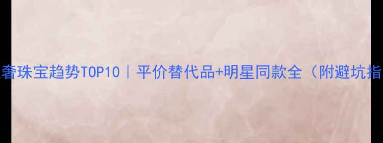 轻奢珠宝趋势TOP10平价替代品明星同款全附避坑指南