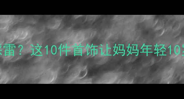 图片 💎送妈妈什么首饰不踩雷？这10件首饰让妈妈年轻10岁+｜母亲节礼物攻略1