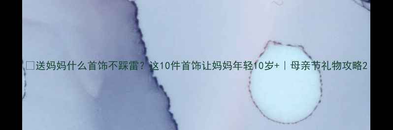 送妈妈什么首饰不踩雷这10件首饰让妈妈年轻10岁母亲节礼物攻略