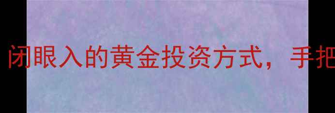 邮政储蓄银行黄金理财攻略闭眼入的黄金投资方式手把手教你选金条定投藏金豆
