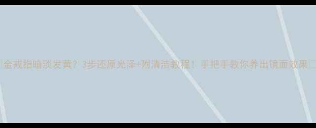 图片 💎金戒指暗淡发黄？3步还原光泽+附清洁教程！手把手教你养出镜面效果✨1