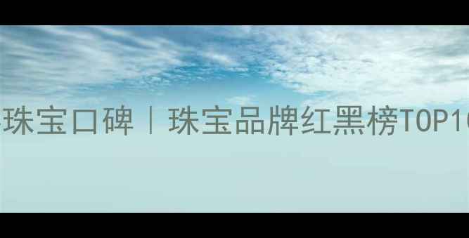 图片 💎钻客珠宝口碑｜珠宝品牌红黑榜TOP10推荐2