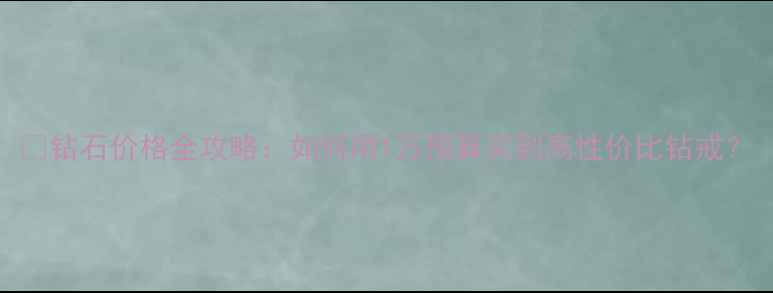 图片 💎钻石价格全攻略：如何用1万预算买到高性价比钻戒？