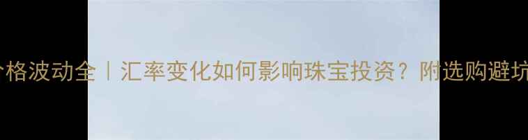 钻石价格波动全汇率变化如何影响珠宝投资附选购避坑指南