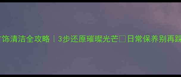 钻石首饰清洁全攻略3步还原璀璨光芒日常保养别再踩坑了