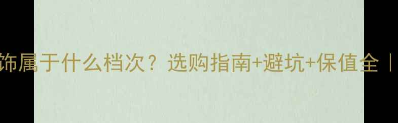 铂金首饰属于什么档次选购指南避坑保值全新手必看