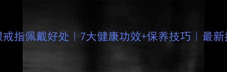 银戒指佩戴好处7大健康功效保养技巧最新指南