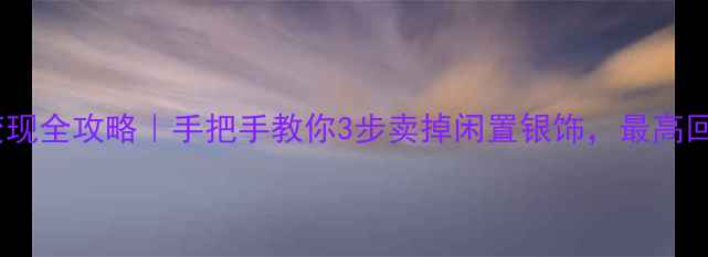 银饰回收变现全攻略手把手教你3步卖掉闲置银饰最高回收价曝光