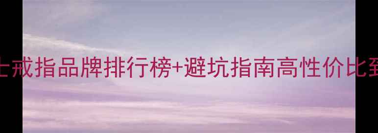 闭眼入20女士戒指品牌排行榜避坑指南高性价比到轻奢全攻略