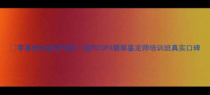 图片 💎零基础也能变专家！国内TOP3翡翠鉴定师培训班真实口碑