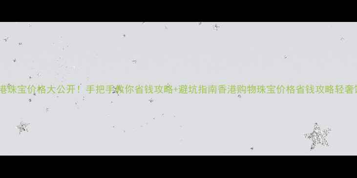 香港珠宝价格大公开手把手教你省钱攻略避坑指南香港购物珠宝价格省钱攻略轻奢饰品