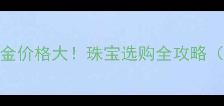 图片 💎黄金4K到白金价格大！珠宝选购全攻略（附避坑指南）