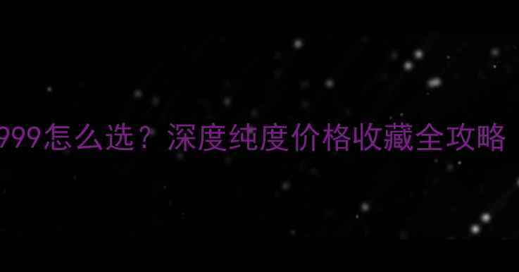 图片 💎黄金9999和999怎么选？深度纯度价格收藏全攻略｜附避坑指南1