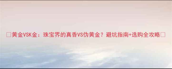 图片 💎黄金VSK金：珠宝界的真香VS伪黄金？避坑指南+选购全攻略✨